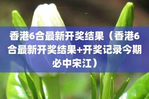 香港6合最新开奖结果（香港6合最新开奖结果+开奖记录今期必中宋江）