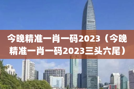 今晚精准一肖一码2023（今晚精准一肖一码2023三头六尾）