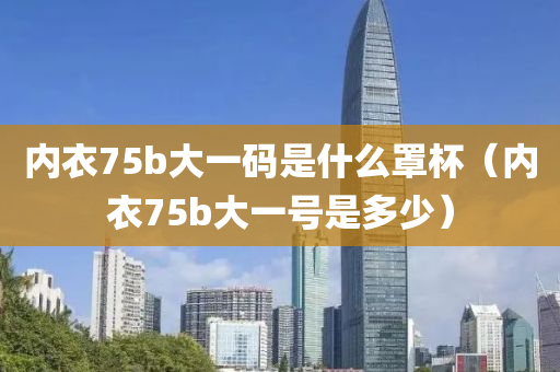 内衣75b大一码是什么罩杯（内衣75b大一号是多少）