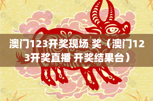 澳门123开奖现场 奖（澳门123开奖直播 开奖结果台）