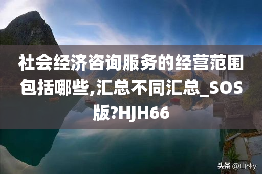 社会经济咨询服务的经营范围包括哪些,汇总不同汇总_SOS版?HJH66