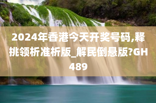 2024年香港今天开奖号码,释挑领析准析版_解民倒悬版?GH489