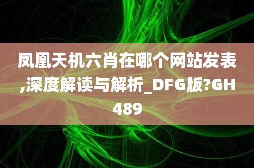 凤凰天机六肖在哪个网站发表,深度解读与解析_DFG版?GH489