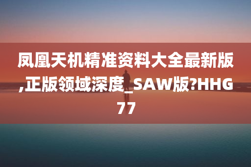 凤凰天机精准资料大全最新版,正版领域深度_SAW版?HHG77