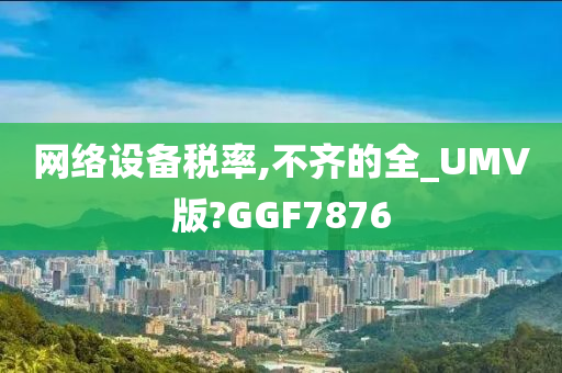 网络设备税率,不齐的全_UMV版?GGF7876