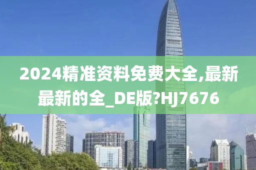 2024精准资料免费大全,最新最新的全_DE版?HJ7676