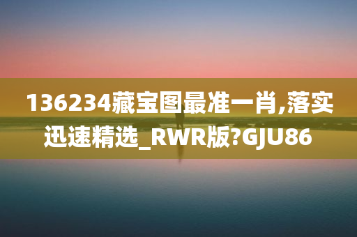 136234藏宝图最准一肖,落实迅速精选_RWR版?GJU86