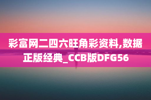 彩富网二四六旺角彩资料,数据正版经典_CCB版DFG56