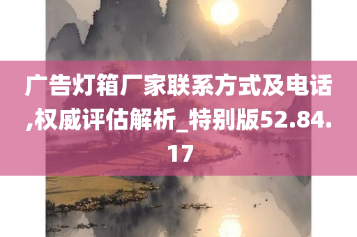 广告灯箱厂家联系方式及电话,权威评估解析_特别版52.84.17