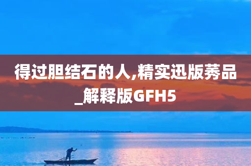 得过胆结石的人,精实迅版莠品_解释版GFH5