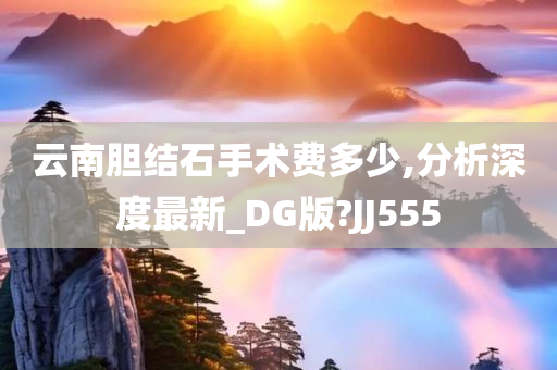 云南胆结石手术费多少,分析深度最新_DG版?JJ555