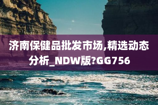 济南保健品批发市场,精选动态分析_NDW版?GG756