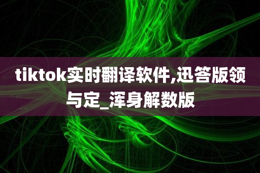 tiktok实时翻译软件,迅答版领与定_浑身解数版