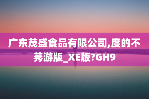 广东茂盛食品有限公司,度的不莠游版_XE版?GH9