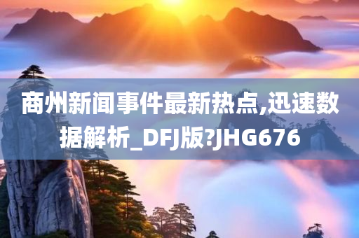 商州新闻事件最新热点,迅速数据解析_DFJ版?JHG676