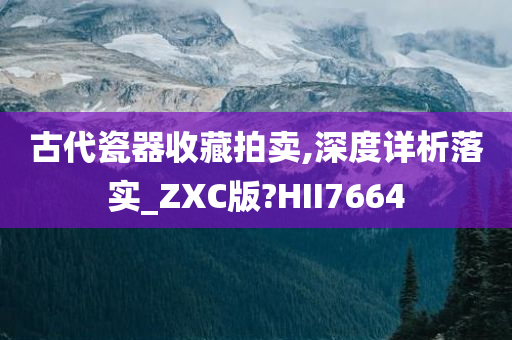 古代瓷器收藏拍卖,深度详析落实_ZXC版?HII7664