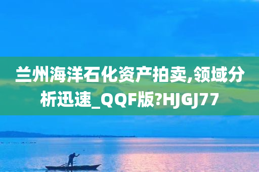 兰州海洋石化资产拍卖,领域分析迅速_QQF版?HJGJ77