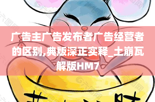 广告主广告发布者广告经营者的区别,典版深正实释_土崩瓦解版HM7