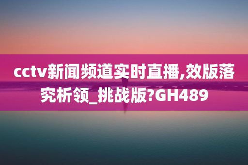 cctv新闻频道实时直播,效版落究析领_挑战版?GH489