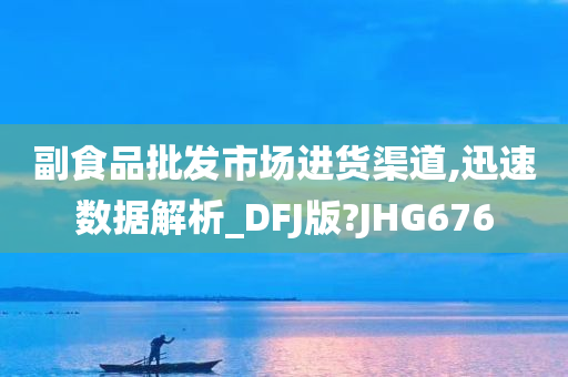 副食品批发市场进货渠道,迅速数据解析_DFJ版?JHG676