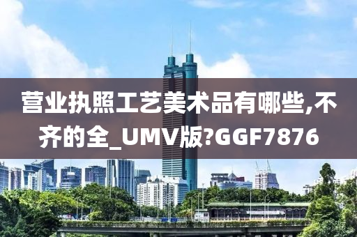 营业执照工艺美术品有哪些,不齐的全_UMV版?GGF7876