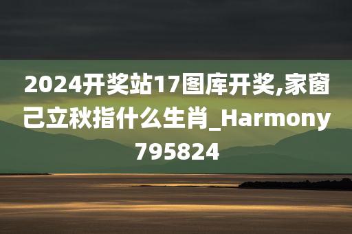 2024开奖站17图库开奖,家窗己立秋指什么生肖_Harmony795824