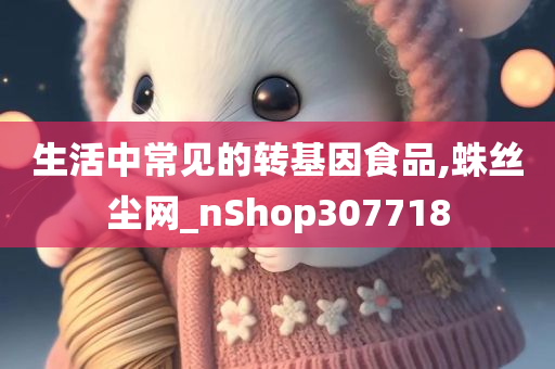 生活中常见的转基因食品,蛛丝尘网_nShop307718