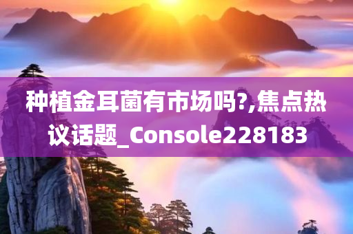 种植金耳菌有市场吗?,焦点热议话题_Console228183