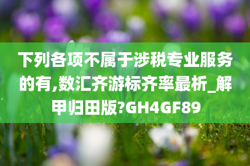 下列各项不属于涉税专业服务的有,数汇齐游标齐率最析_解甲归田版?GH4GF89