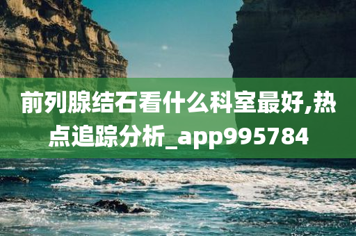 前列腺结石看什么科室最好,热点追踪分析_app995784