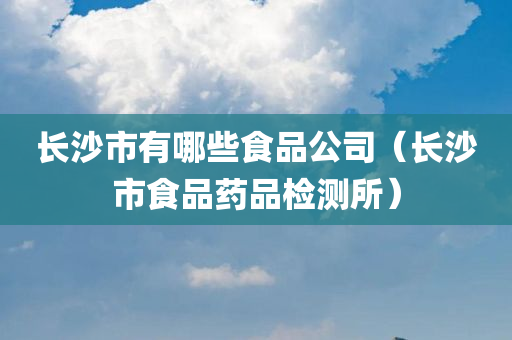 长沙市有哪些食品公司（长沙市食品药品检测所）