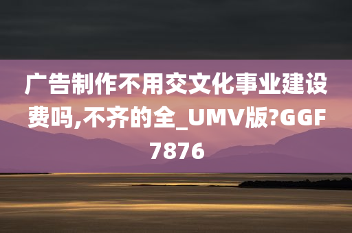 广告制作不用交文化事业建设费吗,不齐的全_UMV版?GGF7876