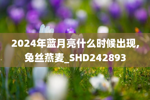 2024年蓝月亮什么时候出现,兔丝燕麦_SHD242893