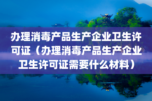 办理消毒产品生产企业卫生许可证（办理消毒产品生产企业卫生许可证需要什么材料）