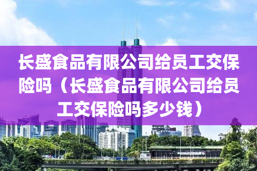 长盛食品有限公司给员工交保险吗（长盛食品有限公司给员工交保险吗多少钱）