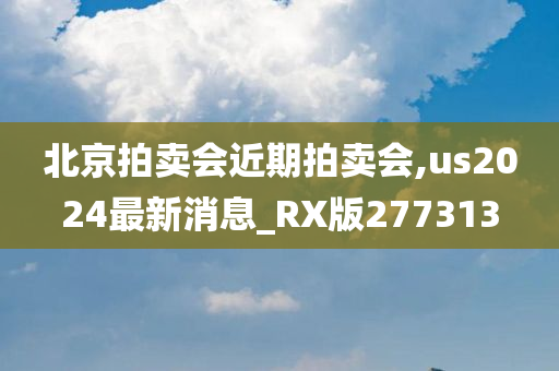 北京拍卖会近期拍卖会,us2024最新消息_RX版277313