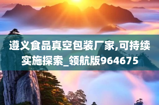 遵义食品真空包装厂家,可持续实施探索_领航版964675