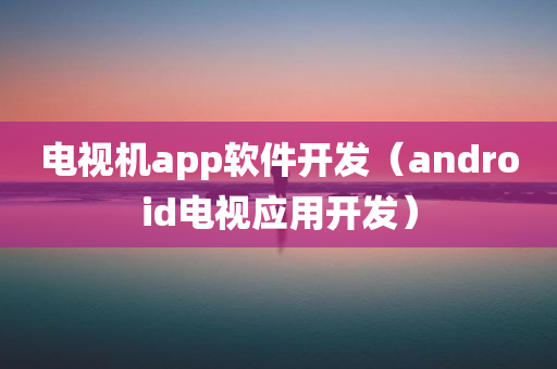 电视机app软件开发（android电视应用开发）