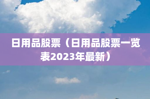 日用品股票（日用品股票一览表2023年最新）