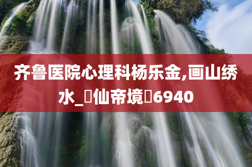 齐鲁医院心理科杨乐金,画山绣水_?仙帝境?6940