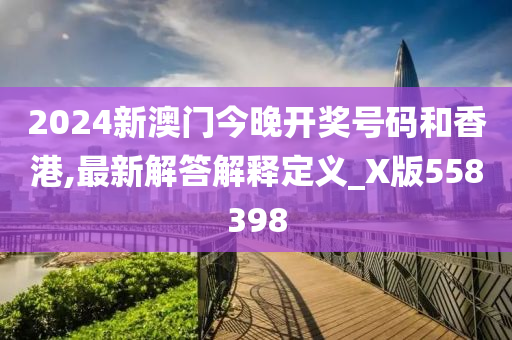 2024新澳门今晚开奖号码和香港,最新解答解释定义_X版558398