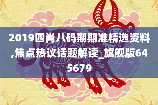 2019四肖八码期期准精选资料,焦点热议话题解读_旗舰版645679