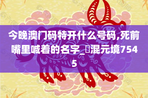 今晚澳门码特开什么号码,死前嘴里喊着的名字_?混元境7545