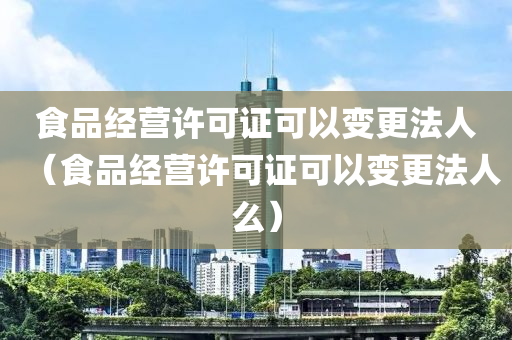 食品经营许可证可以变更法人（食品经营许可证可以变更法人么）