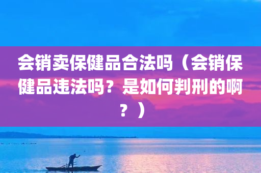 会销卖保健品合法吗（会销保健品违法吗？是如何判刑的啊？）