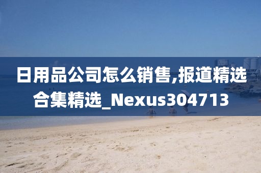 日用品公司怎么销售,报道精选合集精选_Nexus304713