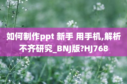 如何制作ppt 新手 用手机,解析不齐研究_BNJ版?HJ768