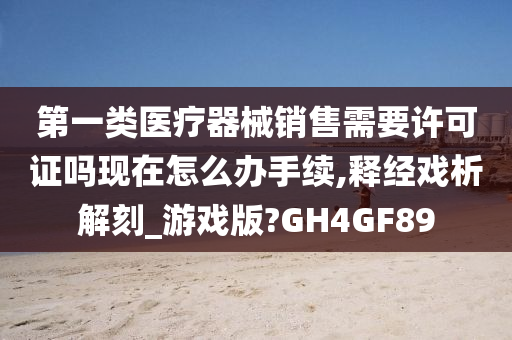 第一类医疗器械销售需要许可证吗现在怎么办手续,释经戏析解刻_游戏版?GH4GF89