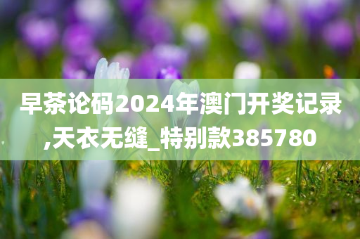 早茶论码2024年澳门开奖记录,天衣无缝_特别款385780