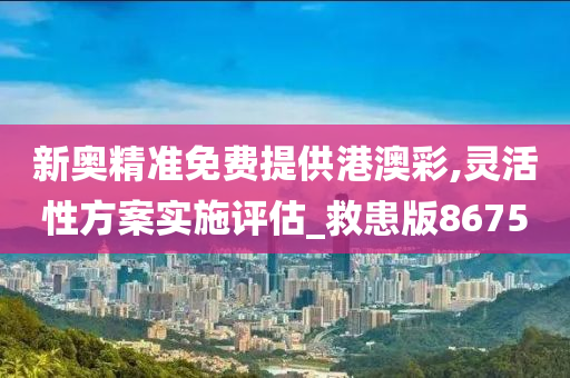 新奥精准免费提供港澳彩,灵活性方案实施评估_救患版8675